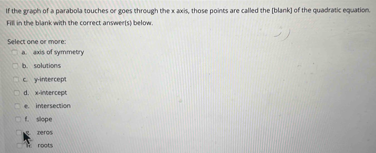 If the graph of a parabola touches or goes through the x axis, those points are called the [blank] of the quadratic equation.
Fill in the blank with the correct answer(s) below.
Select one or more:
a. axis of symmetry
b. solutions
c. y-intercept
d. x-intercept
e. intersection
f. slope
g. zeros
l. roots