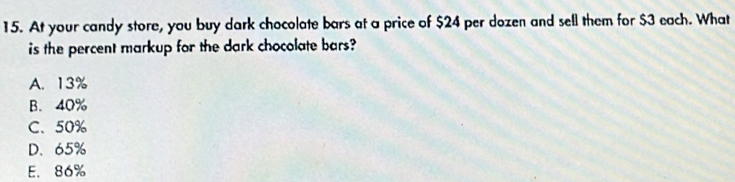 At your candy store, you buy dark chocolate bars at a price of $24 per dozen and sell them for $3 each. What
is the percent markup for the dark chocolate bars?
A. 13%
B. 40%
C、 50%
D. 65%
E. 86%