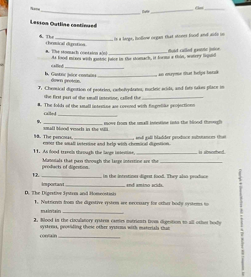 Name _Clast_ 
_Date 
Lesson Outline continued 
6. The 
_ls a large, hollow organ that stores food and aids in 
chemical digestion. 
a. The stomach contains a(n)_ 
fluid called gastrie juice. 
As food mixes with gastric juice in the stomach, it forms a thin, watery liquid 
D 
called_ 
b. Gastric juice contains_ 
an enzyme that helps break 
down protein. 
7. Chemical digestion of proteins, carbohydrates, nucleic acids, and fats takes place in 
the first part of the small intestine, called the_ 
8. The folds of the small intestine are covered with fingerlike projections 
called_ 
9._ 
move from the small intestine into the blood through 
small blood vessels in the villi. 
10. The pancreas, _, and gall bladder produce substances that 
enter the small intestine and help with chemical digestion. 
11. As food travels through the large intestine, _is abwersed . 
Materials that pass through the large intestine are the_ 
products of digestion. 
12. _in the intestines digest food. They also produce 
important _and amino acids. 
D. The Digestive System and Homeostasis 
1. Nutrients from the digestive system are necessary for other body systems to 
maintain_ 
2. Blood in the circulatory system carries nutrients from digestion to all other body 
systems, providing these other systems with materials that 
contain_