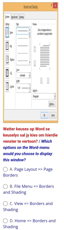 Borders and Shading
Bor
Set
a
W
keuselys sal jy kies om hierdie
venster te vertoon? / Which
options on the Word-menu
would you choose to display
this window?
A. Page Layout = > Page
Borders
B. File Menu => Borders
and Shading
C. View => Borders and
Shading
D. Home => Borders and
Shading