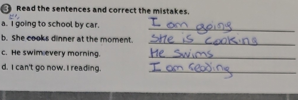 Read the sentences and correct the mistakes. 
_ 
a. I going to school by car. 
_ 
b. She cooks dinner at the moment. 
c. He swim every morning._ 
d. I can't go now. I reading._