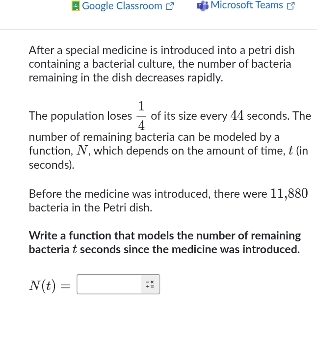 Google Classroom Microsoft Teams [ 
After a special medicine is introduced into a petri dish 
containing a bacterial culture, the number of bacteria 
remaining in the dish decreases rapidly. 
The population loses  1/4  of its size every 44 seconds. The 
number of remaining bacteria can be modeled by a 
function, N, which depends on the amount of time, t (in
seconds). 
Before the medicine was introduced, there were 11,880
bacteria in the Petri dish. 
Write a function that models the number of remaining 
bacteria t seconds since the medicine was introduced.
N(t)=□