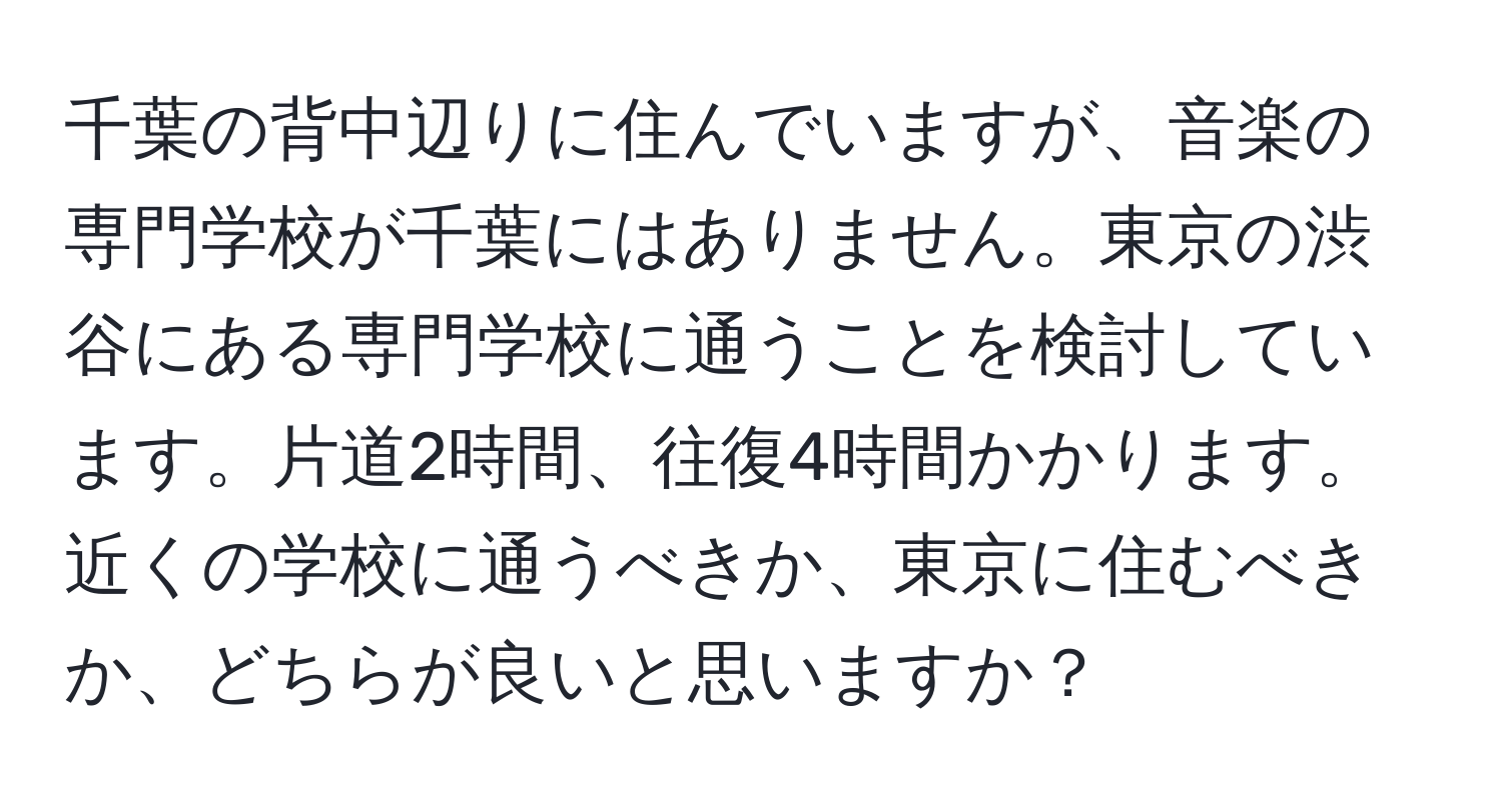 千葉の背中辺りに住んでいますが、音楽の専門学校が千葉にはありません。東京の渋谷にある専門学校に通うことを検討しています。片道2時間、往復4時間かかります。近くの学校に通うべきか、東京に住むべきか、どちらが良いと思いますか？