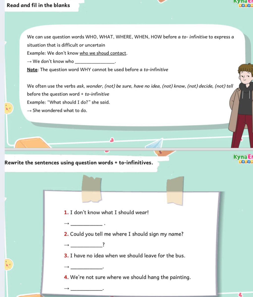 Read and fil in the blanks 
We can use question words WHO, WHAT, WHERE, WHEN, HOW before a to- infinitive to express a 
situation that is difficult or uncertain 
Example: We don’t know who we shoud contact. 
→ We don’t know who_ 
. 
Note: The question word WHY cannot be used before a to-infinitive 
We often use the verbs ask, wonder, (not) be sure, have no idea, (not) know, (not) decide, (not) tell 
before the question word + to-infinitive 
Example: “What should I do?” she said. 
→ She wondered what to do. 
KynaE 
Rewrite the sentences using question words + to-infinitives. Begon 
1. I don’t know what I should wear! 
_. 
2. Could you tell me where I should sign my name? 
_) 
? 
3. I have no idea when we should leave for the bus. 
_. 
4. We're not sure where we should hang the painting. 
_→ 
.