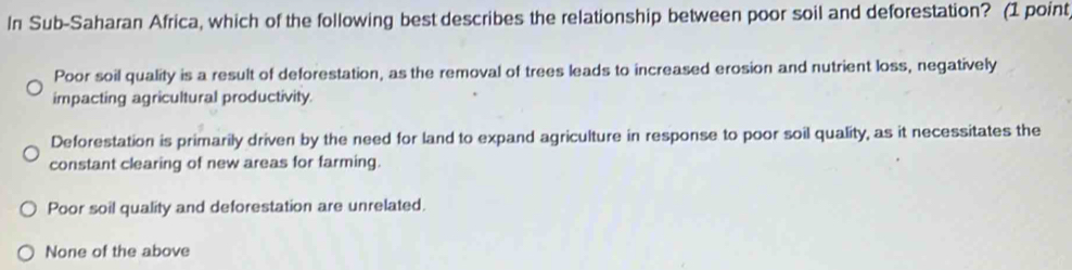 In Sub-Saharan Africa, which of the following best describes the relationship between poor soil and deforestation? (1 point
Poor soil quality is a result of deforestation, as the removal of trees leads to increased erosion and nutrient loss, negatively
impacting agricultural productivity.
Deforestation is primarily driven by the need for land to expand agriculture in response to poor soil quality, as it necessitates the
constant clearing of new areas for farming.
Poor soil quality and deforestation are unrelated.
None of the above