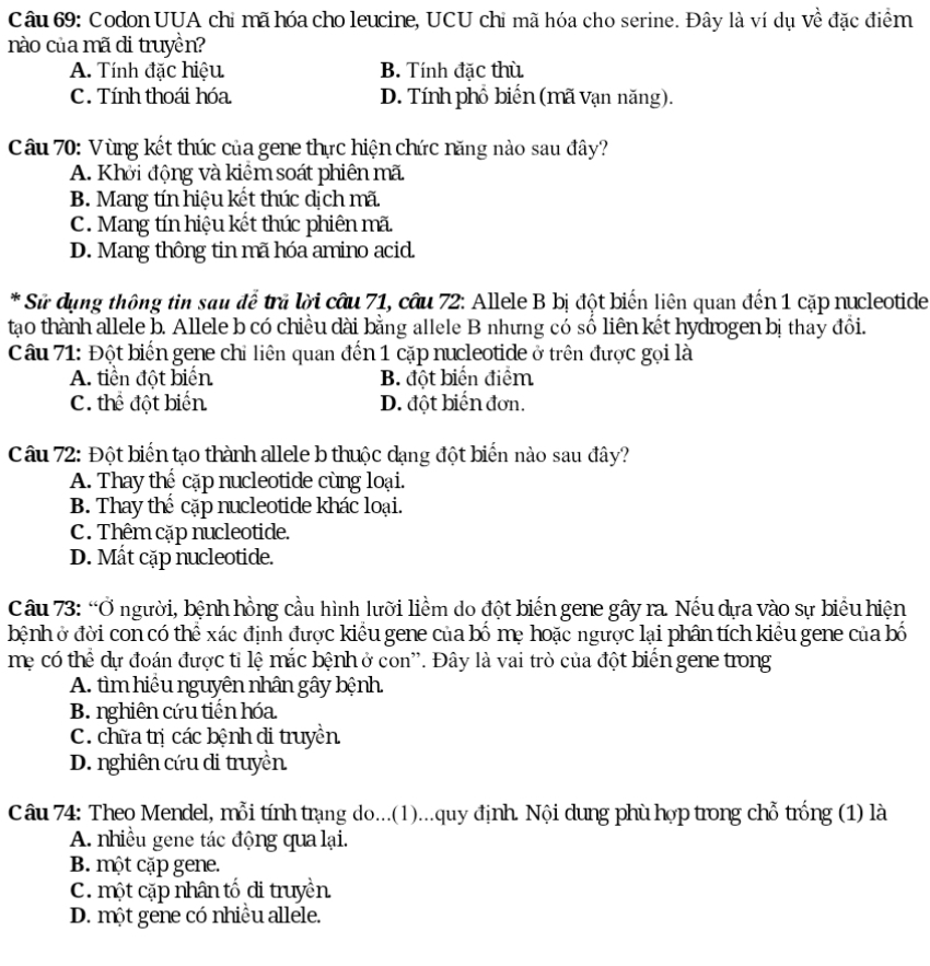 Codon UUA chỉ mã hóa cho leucine, UCU chỉ mã hóa cho serine. Đây là ví dụ về đặc điểm
nào của mã di truyền?
A. Tính đặc hiệu B. Tính đặc thù
C. Tính thoái hóa D. Tính phổ biến (mã Vạn năng).
Câu 70: Vùng kết thúc của gene thực hiện chức năng nào sau đây?
A. Khởi động và kiêm soát phiên mã
B. Mang tín hiệu kết thúc dịch mã.
C. Mang tín hiệu kết thúc phiên mã.
D. Mang thông tin mã hóa amino acid.
* Sử dụng thông tin sau để trã lời cầu 71, câu 72: Allele B bị đột biến liên quan đến 1 cặp nucleotide
tạao thành allele b. Allele b có chiều dài bằng allele B nhưng có số liên kết hydrogen bị thay đổi.
Câu 71: Đột biến gene chỉ liên quan đến 1 cặp nucleotide ở trên được gọi là
A. tiền đột biển B. đột biến điểm
C. thể đột biển D. đột biến đơn.
Câu 72: Đột biến tạo thành allele b thuộc dạng đột biển nào sau đây?
A. Thay thế cặp nucleotide cùng loại.
B. Thay thể cặp nucleotide khác loại.
C. Thêm cặp nucleotide.
D. Mất cặp nucleotide.
Câu 73: “Ở người, bệnh hồng cầu hình lưỡi liềm do đột biến gene gây ra. Nếu dựa vào sự biểu hiện
bệnh ở đời con có thể xác định được kiểu gene của bố mẹ hoặc ngược lại phân tích kiều gene của bố
mẹ có thể dự đoán được tỉ lệ mắc bệnh ở con''. Đây là vai trò của đột biển gene trong
A. tìm hiệu nguyên nhân gây bệnh.
B. nghiên cứu tiến hóa
C. chữa trị các bệnh di truyền
D. nghiên cứu di truyền
Câu 74: Theo Mendel, mỗi tính trạng do...(1)...quy định. Nội dung phù hợp trong chỗ trống (1) là
A. nhiều gene tác động qua lại.
B. một cặp gene.
C. một cặp nhân tố di truyền
D. một gene có nhiều allele.