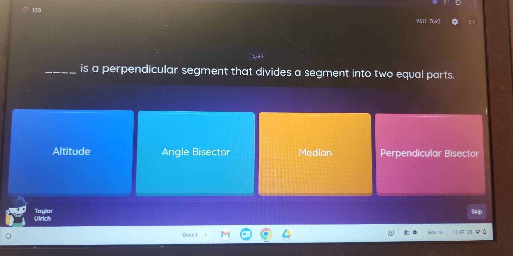 130
9611 7693 【]
16/20
_is a perpendicular segment that divides a segment into two equal parts.
Altitude Angle Bisector Median Perpendicular Bisector
Taylor Skip
Ulrich
Desk 1 Nov 18 US