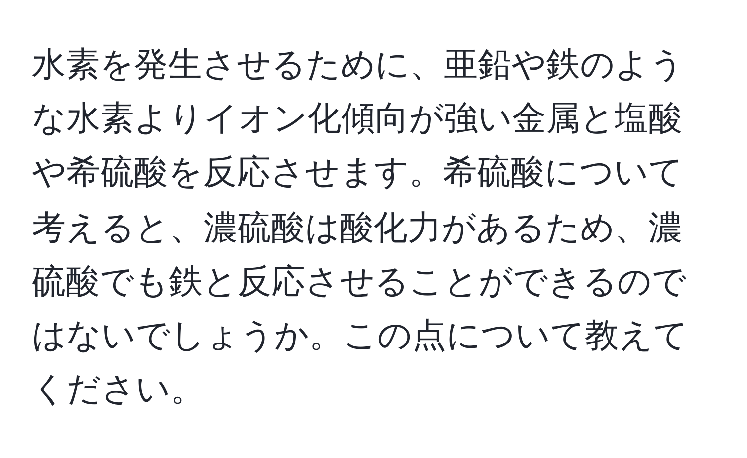 水素を発生させるために、亜鉛や鉄のような水素よりイオン化傾向が強い金属と塩酸や希硫酸を反応させます。希硫酸について考えると、濃硫酸は酸化力があるため、濃硫酸でも鉄と反応させることができるのではないでしょうか。この点について教えてください。