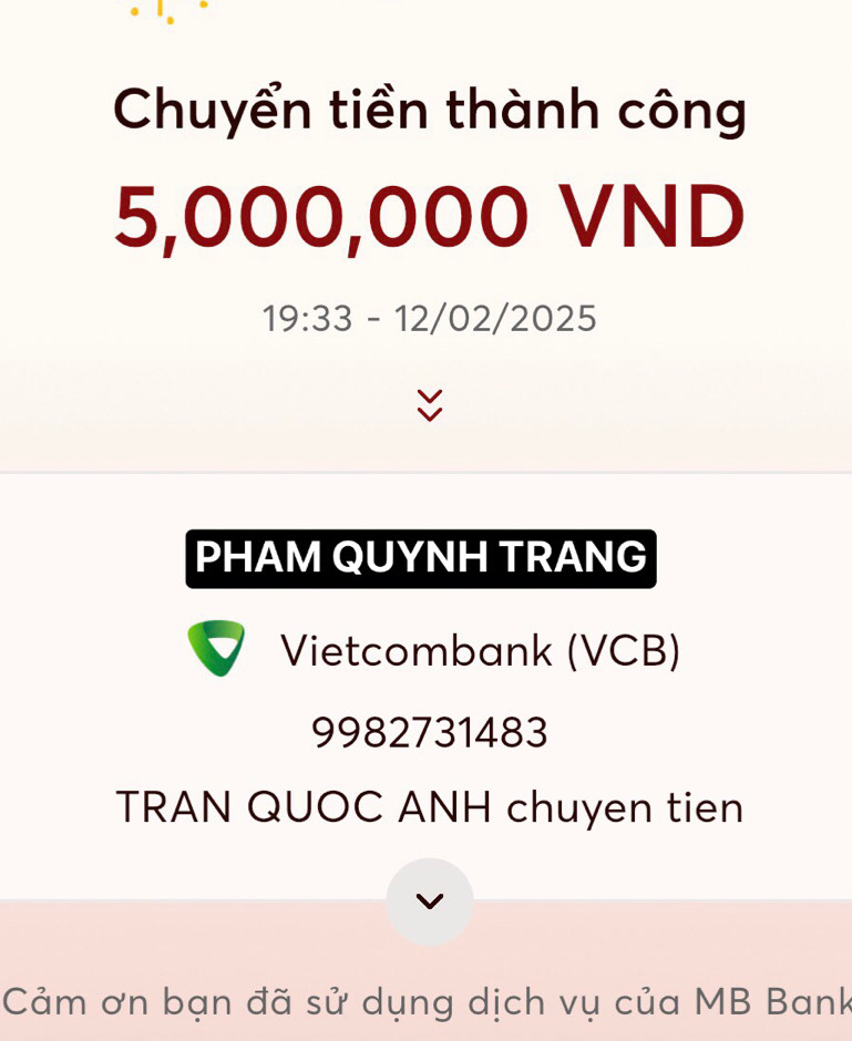 Chuyển tiền thành công
5,000,000 VND 
19:33 - 12/02/2025 
PHAM QUYNH TRANG 
Vietcombank (VCB)
9982731483
TRAN QUOC ANH chuyen tien 
Cảm ơn bạn đã sử dụng dịch vụ của MB Bank