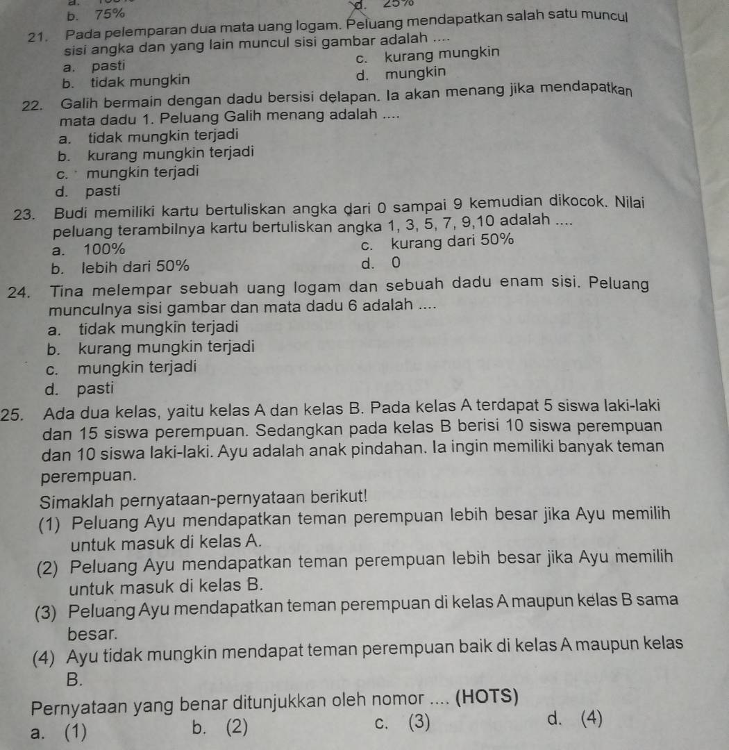 b. 75% d. 25%
21. Pada pelemparan dua mata uang logam. Peluang mendapatkan salah satu muncul
sisi angka dan yang lain muncul sisi gambar adalah ....
a. pasti c. kurang mungkin
b. tidak mungkin d. mungkin
22. Galih bermain dengan dadu bersisi delapan. Ia akan menang jika mendapatkan
mata dadu 1. Peluang Galih menang adalah ....
a. tidak mungkin terjadi
b. kurang mungkin terjadi
c.  mungkin terjadi
d. pasti
23. Budi memiliki kartu bertuliskan angka dari 0 sampai 9 kemudian dikocok. Nilai
peluang terambilnya kartu bertuliskan angka 1, 3, 5, 7, 9,10 adalah ....
a. 100%
c. kurang dari 50%
b. lebih dari 50% d. 0
24. Tina melempar sebuah uang logam dan sebuah dadu enam sisi. Peluang
munculnya sisi gambar dan mata dadu 6 adalah ....
a. tidak mungkin terjadi
b. kurang mungkin terjadi
c. mungkin terjadi
d. pasti
25. Ada dua kelas, yaitu kelas A dan kelas B. Pada kelas A terdapat 5 siswa laki-laki
dan 15 siswa perempuan. Sedangkan pada kelas B berisi 10 siswa perempuan
dan 10 siswa laki-laki. Ayu adalah anak pindahan. Ia ingin memiliki banyak teman
perempuan.
Simaklah pernyataan-pernyataan berikut!
(1) Peluang Ayu mendapatkan teman perempuan lebih besar jika Ayu memilih
untuk masuk di kelas A.
(2) Peluang Ayu mendapatkan teman perempuan lebih besar jika Ayu memilih
untuk masuk di kelas B.
(3) Peluang Ayu mendapatkan teman perempuan di kelas A maupun kelas B sama
besar.
(4) Ayu tidak mungkin mendapat teman perempuan baik di kelas A maupun kelas
B.
Pernyataan yang benar ditunjukkan oleh nomor .... (HOTS)
a. (1) b. (2) c. (3)
d. (4)