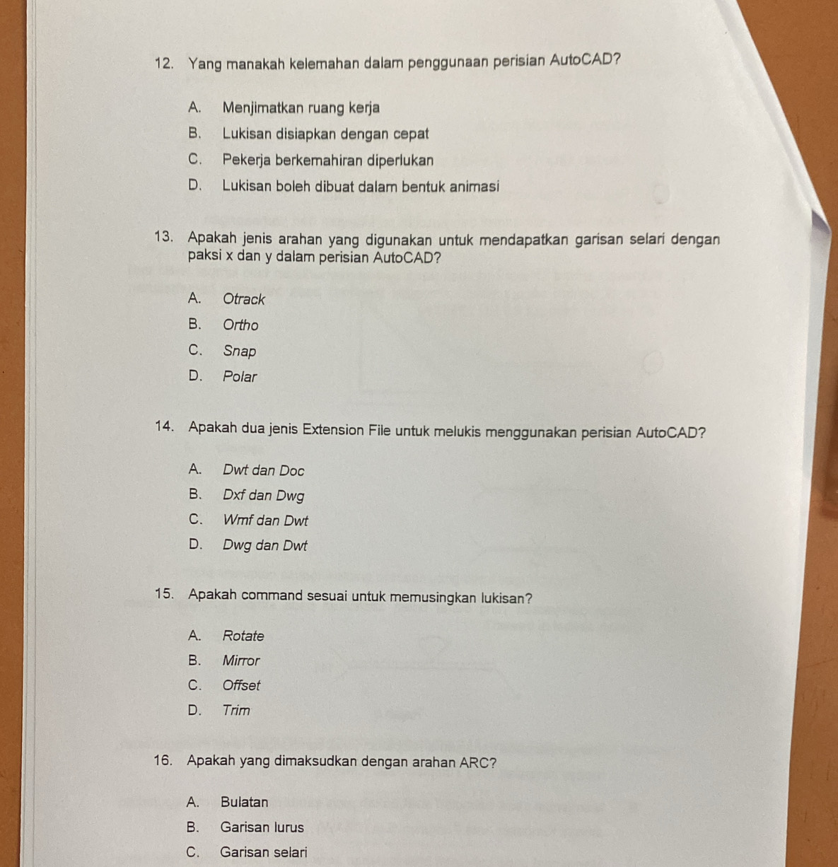 Yang manakah kelemahan dalam penggunaan perisian AutoCAD?
A. Menjimatkan ruang kerja
B. Lukisan disiapkan dengan cepat
C. Pekerja berkemahiran diperlukan
D. Lukisan boleh dibuat dalam bentuk animasi
13. Apakah jenis arahan yang digunakan untuk mendapatkan garisan selari dengan
paksi x dan y dalam perisian AutoCAD?
A. Otrack
B. Ortho
C. Snap
D. Polar
14. Apakah dua jenis Extension File untuk melukis menggunakan perisian AutoCAD?
A. Dwt dan Doc
B. Dxf dan Dwg
C. Wmf dan Dwt
D. Dwg dan Dwt
15. Apakah command sesuai untuk memusingkan lukisan?
A. Rotate
B. Mirror
C. Offset
D. Trim
16. Apakah yang dimaksudkan dengan arahan ARC?
A. Bulatan
B. Garisan lurus
C. Garisan selari