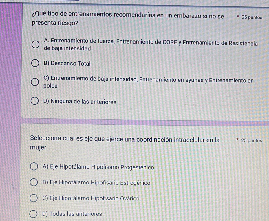 ¿Qué tipo de entrenamientos recomendarías en un embarazo si no se * 25 puntos
presenta riesgo?
A. Entrenamiento de fuerza, Entrenamiento de CORE y Entrenamiento de Resistencia
de baja intensidad
B) Descanso Total
C) Entrenamiento de baja intensidad, Entrenamiento en ayunas y Entrenamiento en
polea
D) Ninguna de las anteriores
Selecciona cual es eje que ejerce una coordinación intracelular en la * 25 puntos
mujer
A) Eje Hipotálamo Hipofisario Progesténico
B) Eje Hipotálamo Hipofisario Estrogénico
C) Eje Hipotálamo Hipofisario Ovárico
D) Todas las anteriores