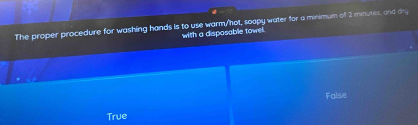 The proper procedure for washing hands is to use warm/hot, soapy water for a minimum of 2 minutes, and dry
with a disposable towel.
False
True