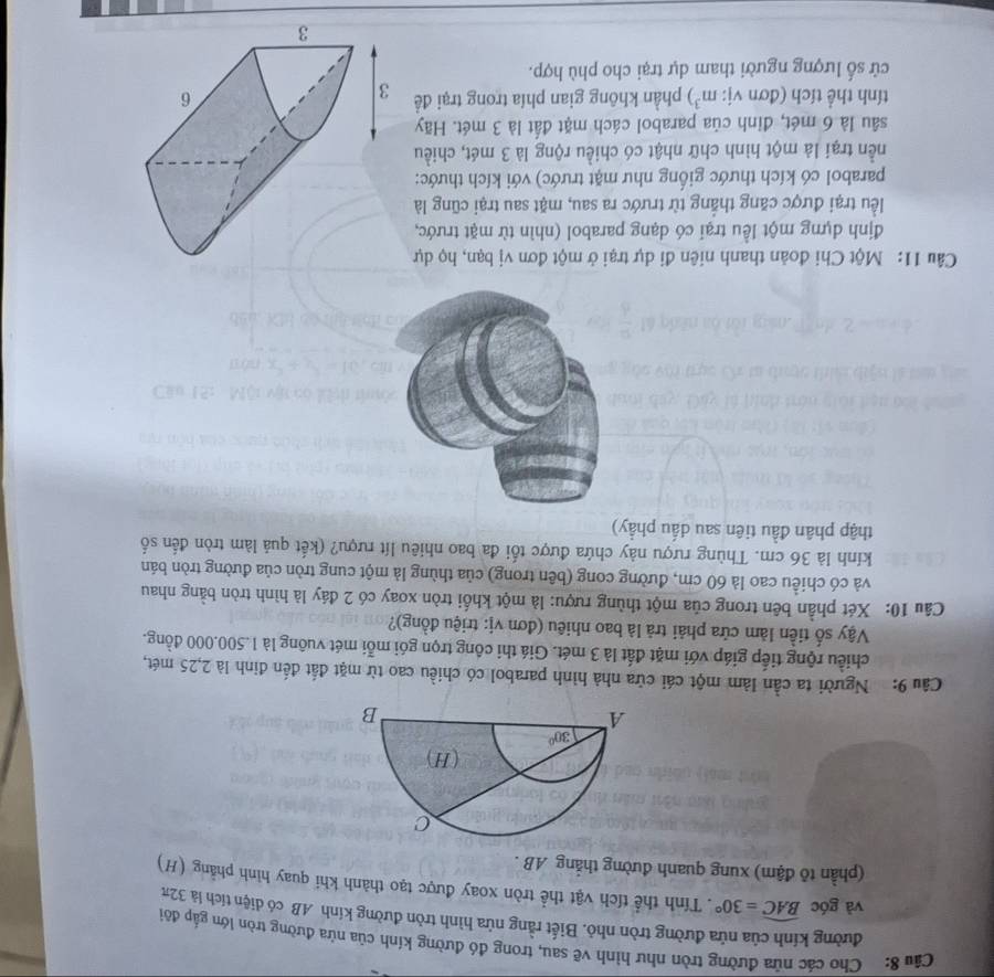 Cho các nửa đường tròn như hình vẽ sau, trong đó đường kính của nửa đường tròn lớn gắp đôi
đường kính của nửa đường tròn nhỏ. Biết rằng nửa hình tròn đường kính AB có diện tích là 32π
và góc widehat BAC=30°. Tính thể tích vật thể tròn xoay được tạo thành khi quay hình phẳng (H)
(phần tõ đậm) xung quanh đường thắng AB .
Câu 9: Người ta cần làm một cái cửa nhà hình parabol có chiều cao từ mặt đắt đến đinh là 2,25 mét,
chiều rộng tiếp giáp với mặt đất là 3 mét. Giá thi công trọn gói mỗi mét vuông là 1.500.000 đồng.
Vậy số tiền làm cửa phải trả là bao nhiêu (đơn vị: triệu đồng)?
Câu 10: Xét phần bên trong của một thùng rượu: là một khối tròn xoay có 2 đáy là hình tròn bằng nhau
và có chiều cao là 60 cm, đường cong (bên trong) của thùng là một cung tròn của đường tròn bán
kính là 36 cm. Thùng rượu này chứa được tối đa bao nhiêu lít rượu? (kết quả làm tròn đến số
thập phân đầu tiên sau dấu phầy)
Câu 11: Một Chi đoản thanh niên đi dự trại ở một đơn vị bạn, họ dự
định dựng một lều trại có dạng parabol (nhìn từ mặt trước,
lểu trại được căng thắng từ trước ra sau, mặt sau trại cũng là
parabol có kích thước giống như mặt trước) với kích thước:
nền trại là một hình chữ nhật có chiều rộng là 3 mét, chiều
sâu là 6 mét, đinh của parabol cách mặt đất là 3 mét. Hãy
tính thể tích (đơn vị: m^3) phần không gian phía trong trại đề 
cử số lượng người tham dự trại cho phù hợp.