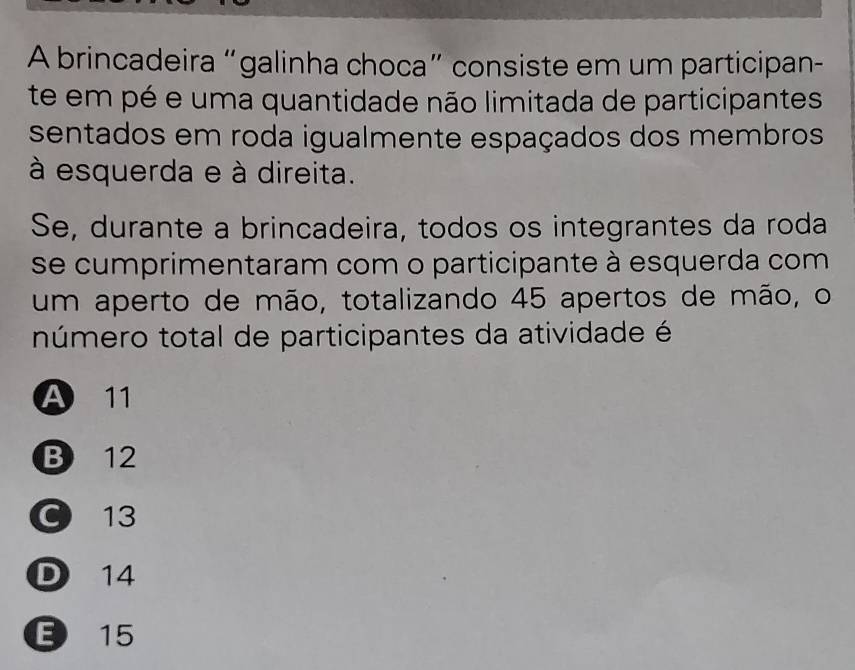 A brincadeira “galinha choca” consiste em um participan-
te em pé e uma quantidade não limitada de participantes
sentados em roda igualmente espaçados dos membros
à esquerda e à direita.
Se, durante a brincadeira, todos os integrantes da roda
se cumprimentaram com o participante à esquerda com
um aperto de mão, totalizando 45 apertos de mão, o
número total de participantes da atividade é
A 11
B 12
C 13
D 14
15