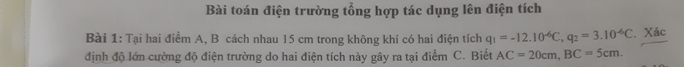 Bài toán điện trường tổng hợp tác dụng lên điện tích 
Bài 1: Tại hai điểm A, B cách nhau 15 cm trong không khí có hai điện tích q_1=-12.10^(-6)C, q_2=3.10^(-6)C. Xác 
định độ lớn cường độ điện trường do hai điện tích này gây ra tại điểm C. Biết AC=20cm, BC=5cm.