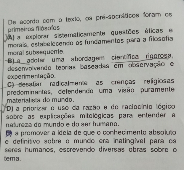 De acordo com o texto, os pré-socráticos foram os
primeiros filósofos
A) a explorar sistematicamente questões éticas e
morais, estabelecendo os fundamentos para a filosofia
moral subsequente.
B) a adotar uma abordagem científica rigorosa,
desenvolvendo teorias baseadas em observação e
experimentação.
C) desafiar radicalmente as crenças religiosas
predominantes, defendendo uma visão puramente
materialista do mundo.
D) a priorizar o uso da razão e do raciocínio lógico
sobre as explicações mitológicas para entender a
natureza do mundo e do ser humano.
a promover a ideia de que o conhecimento absoluto
e definitivo sobre o mundo era inatingível para os
seres humanos, escrevendo diversas obras sobre o
tema.