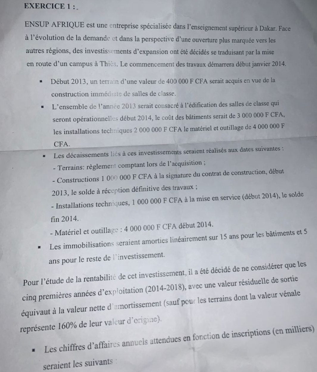 ENSUP AFRIQUE est une entreprise spécialisée dans l'enseignement supérieur à Dakar. Face
à l'évolution de la demande ct dans la perspective d'une ouverture plus marquée vers les
autres régions, des investissements d'expansion ont été décidés se traduisant par la mise
en route d'un campus à Thiès. Le commencement des travaux démarrera début janvier 2014.
Début 2013, un terrain d’une valeur de 400 000 F CFA serait acquis en vue de la
construction immédiate de salles de classe.
L'ensemble de l'année 2013 serait consacré à l'édification des salles de classe qui
seront opérationnelles début 2014, le coût des bâtiments serait de 3 000 000 F CFA,
les installations techniques 2 000 000 F CFA le matériel et outillage de 4 000 000 F
CFA.
Les décaissements liés à ces investissements seraient réalisés aux dates suivantes :
- Terrains: règlement comptant lors de l’acquisition ;
- Constructions 1 000 000 F CFA à la signature du contrat de construction, début
2013, le solde à réception définitive des travaux ;
- Installations techniques, 1 000 000 F CFA à la mise en service (début 2014), le solde
fin 2014.
- Matériel et outillage : 4 000 000 F CFA début 2014.
Les immobilisations seraient amorties linéairement sur 15 ans pour les bâtiments et 5
ans pour le reste de linvestissement.
Pour l'étude de la rentabilité de cet investissement, il a été décidé de ne considérer que les
cinq premières années d’exploitation (2014-2018), avec une valeur résiduelle de sortie
équivaut à la valeur nette d'amortissement (sauf pour les terrains dont la valeur vénale
représente 160% de leur valeur d'origine).
Les chiffres d’affaires annuels attendues en fonction de inscriptions (en milliers)
seraient les suivants :