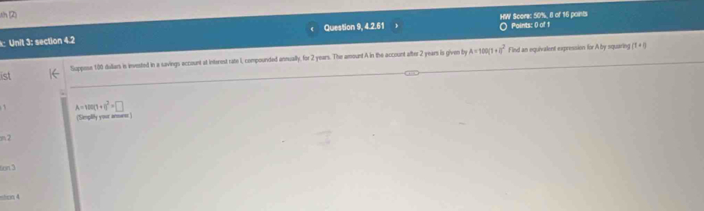 th (2) 
HW Score: 50%, 8 of 16 points 
k: Unit 3: section 4.2 Question 9, 4.2.61 Points: 0 of 1 
Suppese 100 duliars is invested in a savings account at Interest rate I, compounded annually, for 2 years. The amount A in the account after 2 years is given by A=100(1+i)^2 Find an equivalent expression for A by squaring (1+i)
ist
A=100(1+1)^2=□
(Simplify your answer ) 
m2
6π 3 
stion 4