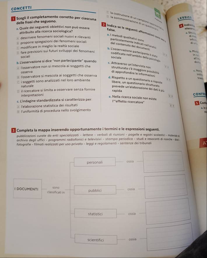 CONCETTI
Scegli il completamento corretto per ciascuna
LESSICO
la costruzione di un campioné rapprésentean niscons
delle frasi che seguono.
la somministrazione di un questionar 
Indivio
. Quale dei seguenti obiettivi non può essere false.
attribuito alla ricerca sociologica?
E  Indica se le seguentí affermacioni son vr infow
a Str-
descrivere fenomeni sociali nuovi e rilevanti
dì n
a. I metodi qualitativi sono particolarmente indicati neil'analis 
B proporre spiegazioni dei fenomeni sociali dì u
del contenuto dei documentí
modificare in meglio la realtà sociale
fare previsioni sui futuri sviluppi dei fenomeni
b. Mas
b. L'osservazione partecipante é stata
sociali in cu
codificata nell'ambito della psicología
sociale
all n
b. L’osservazione si dice “non partecipante” quando:
dom
c. Attraverso un'intervista non
l’osservatore non si mescola ai soggetti che strutturata c'è maggiore possibilita c. Nam
osserva
l'osservatore si mescola ai soggetti che osserva
indo
di approfondire le informazion trase
d. Rispetto a un questionario a risposte
i soggetti sono analizzati nel loro ambiente
libere, un questionario strutturato
naturale
prevede un'elaborazione dei dati è piu
il ricercatore si limita a osservare senza fornire rapida CONFRO
interpretazioni
e. Nella ricerca sociale non esiste
c. L'indagine standardizzata si caratterizza per
l’“effetto ricercatore”
5 Con
l’elaborazione statistica dei risultati
a. le c
B l'uniformità di procedura nello svolgimento
st
Completa la mappa inserendo opportunamente i termini e le espressioni seguenti.
pubblicazioni curate da enti specializzati - lettere - verbali di riunioni - pagelle e registri scolastici - materiale di
archivio degli uffici - programmi radiofonici e televisivi - stampa periodica - studi e resoconti di ricerche - dian -
fotografie - filmati realizzati per uso privato - leggi e regolamenti - sentenze dei tribunali
_
personali ossia
_
_
_
_
_
_
_
I DOCUMENTI sono _pubblici _ossia_
classificati in
_
_
_
statistici _ossia__
_
_
_
_
_
_
scientifici _ossia