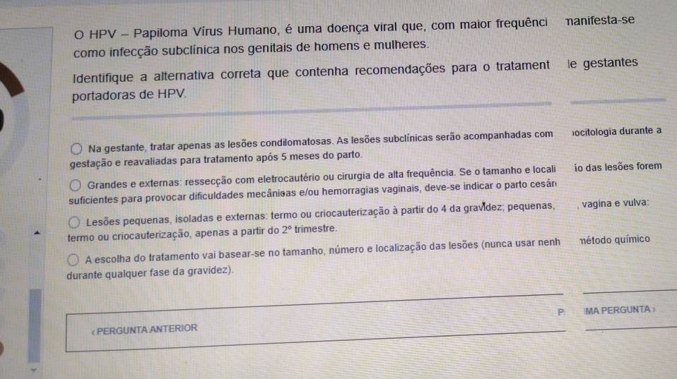 HPV - Papiloma Vírus Humano, é uma doença viral que, com maior frequênci nanifesta-se 
como infecção subclínica nos genitais de homens e mulheres. 
Identifique a alternativa correta que contenha recomendações para o tratament le gestantes 
_ 
portadoras de HPV. 
_ 
Na gestante, tratar apenas as lesões condilomatosas. As lesões subclínicas serão acompanhadas com ocitologia durante a 
gestação e reavaliadas para tratamento após 5 meses do parto. 
Grandes e externas: ressecção com eletrocautério ou cirurgia de alta frequência. Se o tamanho e locali io das lesões forem 
suficientes para provocar dificuldades mecânicas e/ou hemorragias vaginais, deve-se indicar o parto cesán 
Lesões pequenas, isoladas e externas: termo ou criocauterização à partir do 4 da gravídez; pequenas, , vagina e vulva: 
termo ou criocauterização, apenas a partir do 2° trimestre. 
A escolha do tratamento vai basear-se no tamanho, número e localização das lesões (nunca usar nenh método químico 
durante qualquer fase da gravidez). 
_ 
_ 
《 PERGUNTA ANTERIOR _P |MA PERGUNTA 