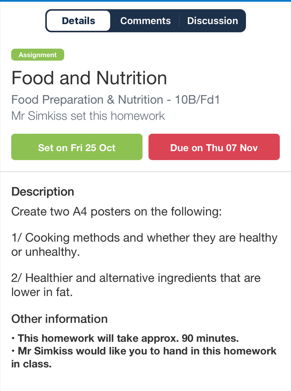 Details Comments Discussion 
Assignment 
Food and Nutrition 
Food Preparation & Nutrition - 10B/Fd1 
Mr Simkiss set this homework 
Set on Fri 25 Oct Due on Thu 07 Nov 
Description 
Create two A4 posters on the following: 
1/ Cooking methods and whether they are healthy 
or unhealthy. 
2/ Healthier and alternative ingredients that are 
lower in fat. 
Other information 
This homework will take approx. 90 minutes. 
• Mr Simkiss would like you to hand in this homework 
in class.