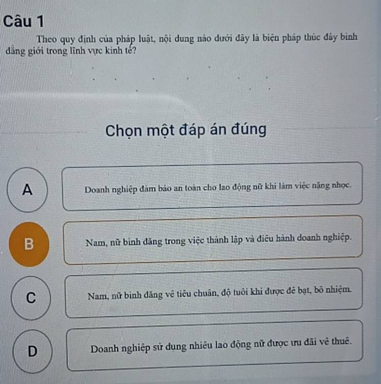 Theo quy định của pháp luật, nội dung nào dưới đây là biện pháp thúc đây bình
dăng giới trong lĩnh vực kinh tế?
Chọn một đáp án đúng
A Doanh nghiệp đảm bảo an toàn cho lao động nữ khi làm việc nặng nhọc.
B Nam, nữ bình đăng trong việc thành lập và điều hành doanh nghiệp.
C Nam, nữ binh đăng về tiêu chuân, độ tuôi khi được đẻ bạt, bô nhiệm.
D Doanh nghiệp sử dung nhiêu lao động nữ được ưu dãi vê thuê.