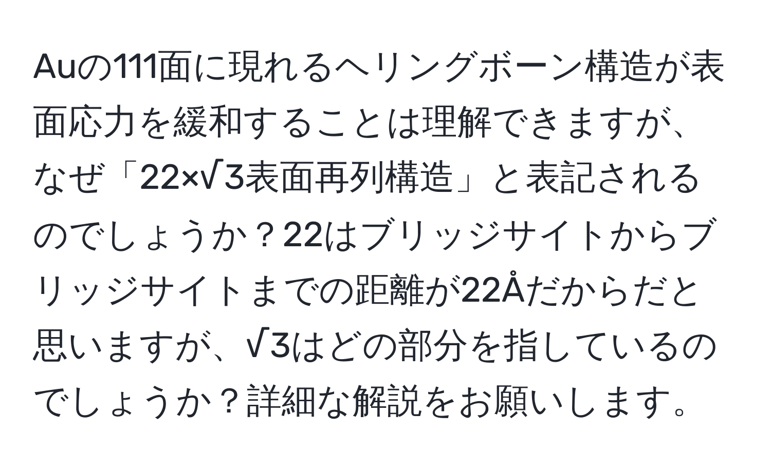 Auの111面に現れるヘリングボーン構造が表面応力を緩和することは理解できますが、なぜ「22×√3表面再列構造」と表記されるのでしょうか？22はブリッジサイトからブリッジサイトまでの距離が22Åだからだと思いますが、√3はどの部分を指しているのでしょうか？詳細な解説をお願いします。