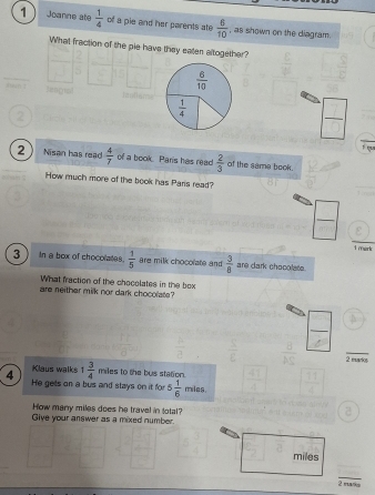 Joanne ate  1/4  of a pie and her parents ate  6/10  , as shown on the diagram.
What fraction of the pie have they eaten altogether?
 6/10 
 1/4 
 □ /□  
1 qu
2 Nisan has read  4/7  of a book. Pans has read  2/3  of the sama book.
How much more of the book has Paris read?
 □ /□  
1mork
3 In a box of chocolates.  1/5  are milk chocolate and  3/8  are dark chocolate.
What fraction of the chocolates in the box
are neither milk nor dark chocolate?
2 murice
4 Klaus walks 1 3/4  miles to the bus station.
He gells on a bus and stays on it for 5 1/6 mias. 
How many miles does he travel in total?
Give your answer as a mixed number.
miles
_
2 mky