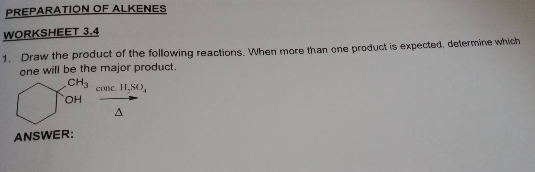 PREPARATION OF ALKENES 
WORKSHEET 3.4 
1. Draw the product of the following reactions. When more than one product is expected, determine which 
one will be the major product.
CH_3 conc. H_2SO_4
OH 
A 
ANSWER: