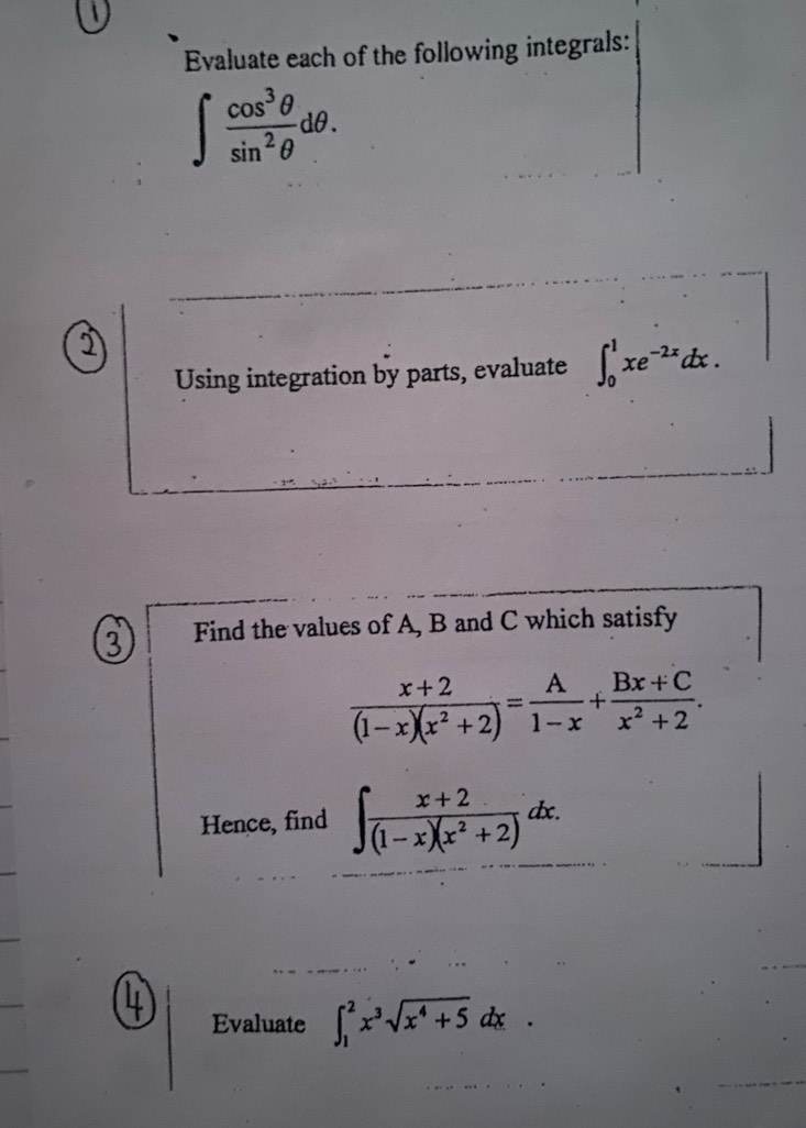 Evaluate each of the following integrals:
∈t  cos^3θ /sin^2θ  dθ. 
1 
Using integration by parts, evaluate ∈t _0^(1xe^-2x)dx. 
③ Find the values of A, B and C which satisfy
 (x+2)/(1-x)(x^2+2) = A/1-x + (Bx+C)/x^2+2 . 
Hence, find ∈t  (x+2)/(1-x)(x^2+2) dx. 
4 Evaluate ∈t _1^(2x^3)sqrt(x^4+5)dx