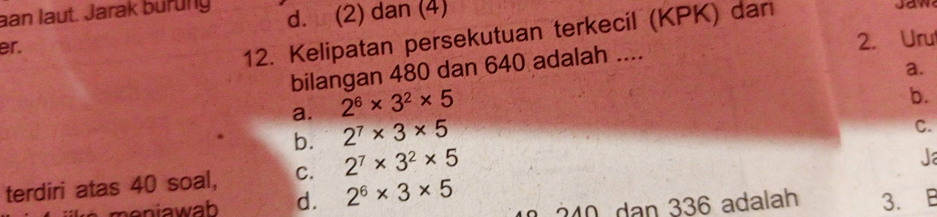 aan laut. Jarak burung
d. (2) dan (4)
er.
12. Kelipatan persekutuan terkecil (KPK) dan

2. Uru
bilangan 480 dan 640 adalah ....
a.
a. 2^6* 3^2* 5
b.
b. 2^7* 3* 5
C.
C. 2^7* 3^2* 5
Ja
terdiri atas 40 soal,
meniawab
d. 2^6* 3* 5
240 dan 336 adalah
3. B