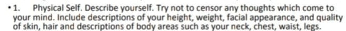 Physical Self. Describe yourself. Try not to censor any thoughts which come to 
your mind. Include descriptions of your height, weight, facial appearance, and quality 
of skin, hair and descriptions of body areas such as your neck, chest, waist, legs.