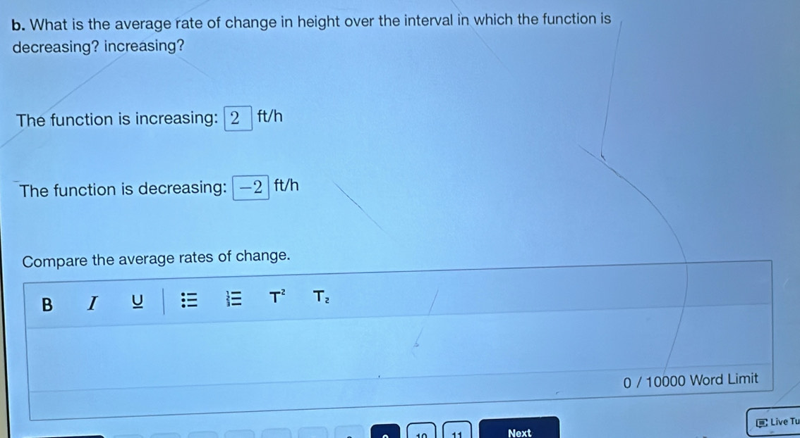 What is the average rate of change in height over the interval in which the function is 
decreasing? increasing? 
The function is increasing: 2 ft/h
The function is decreasing: —2 ft/h
Compare the average rates of change.
T^2
B I U T_2
0 / 10000 Word Limit 
1Ω 11 Next Live Tu