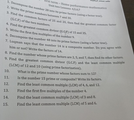 first term - Home performance-mathematics 
Unit two Lessons: 4, 5, 6, 7
1. Decompose the number 28 into its prime factors (using a factor tree). 
2. Write the prime numbers between 7 and 30. 
3. Find the common factors of 25 and 20, then find the greatest common factot 
(G.C.F) of the two numbers. 
4. Find the greatest common divisor (G.C.F) of 15 and 35. 
5. Write the first five multiples of the number 9. 
6. Decompose the number 48 into its prime factors (using a factor tree). 
7. Luqman says that the number 14 is a composite number. Do you agree with 
him or not? Write the factors of 14. 
8. Find the number whose prime factors are 2, 5, and 7, then find its other factors. 
9. Find the greatest common divisor (G.C.F) and the least common multiple 
(LCM) of 12 and 10 (using prime factorization). 
10. What is the prime number whose factors sum to 12? 
11. Is the number 15 prime or composite? Write its factors. 
12. Find the least common multiple (LCM) of 4, 6, and 12
13. Find the first five multiples of the number 4. 
14. Find the least common multiple (LCM) of 3 and 8. 
15. Find the least common multiple (LCM) of 5 and 6.