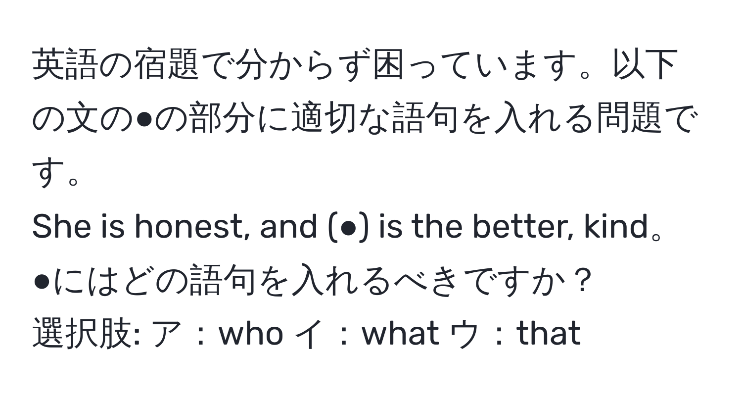 英語の宿題で分からず困っています。以下の文の●の部分に適切な語句を入れる問題です。  
She is honest, and (●) is the better, kind。  
●にはどの語句を入れるべきですか？  
選択肢: ア：who イ：what ウ：that