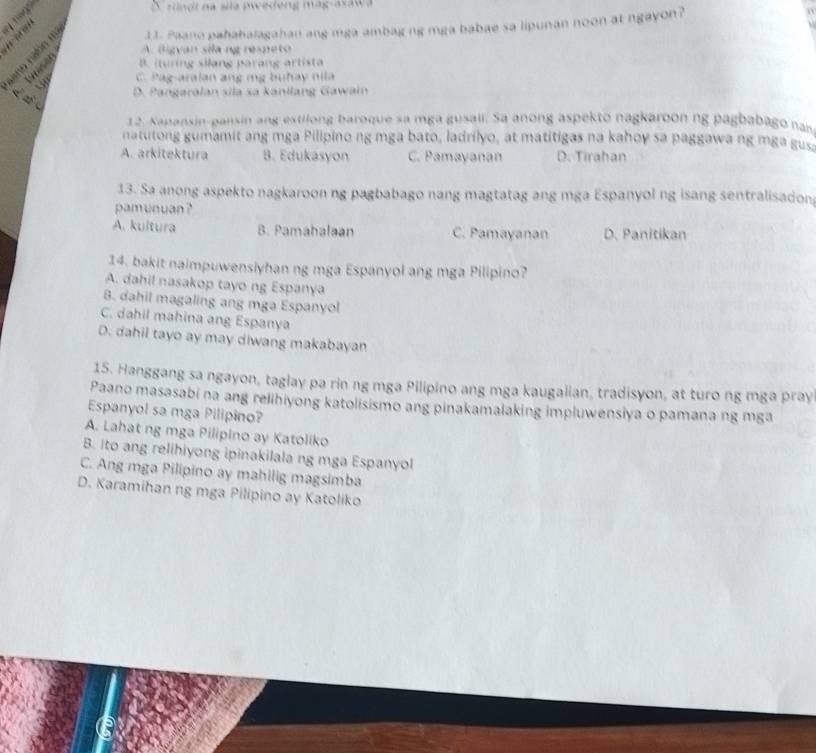 A radi na sia pweedeng mag-avawa
: 11. Paano pahahalagahan ang mga ambag ng mga babae sa lipunan noon at ngayon?
A. Bigvan sila ng respeto
B. ituring silang parang artista
. : C. Pag-aralan ang mỹ buhay nila
D. Pangaralan sila sa kanilang Gawain
C
12. Napansin-pansin ang estilong baroque sa mga gusali. Sa anong aspekto nagkaroon ng pagbabago nan
natutong gumamit ang mga Pilipino ng mga bato, ladrilyo, at matitigas na kahoy sa paggawa ng mga gus
A. arkitektura B. Edukasyon C. Pamayanan D. Tirahan
13. Sa anong aspekto nagkaroon ng pagbabago nang magtatag ang mga Espanyol ng isang sentralisadon
pamunuan ?
A. kultura B. Pamahalaan C. Pamayanan D. Panitikan
14. bakit naimpuwensiyhan ng mga Espanyol ang mga Pilipino?
A. dahil nasakop tayo ng Espanya
B. dahil magaling ang mga Espanyol
C. dahil mahina ang Espanya
D. dahil tayo ay may diwang makabayan
15. Hanggang sa ngayon, taglay pa rin ng mga Pilipino ang mga kaugalian, tradisyon, at turo ng mga pray
Paano masasabi na ang relihiyong katolisismo ang pinakamalaking impluwensiya o pamana ng mga
Espanyol sa mga Pilipino?
A. Lahat ng mga Pilipino ay Katoliko
B. Ito ang relihiyong ipinakilala ng mga Espanyol
C. Ang mga Pilipino ay mahilig magsimba
D. Karamihan ng mga Pilipino ay Katoliko