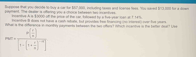 Suppose that you decide to buy a car for $57,000, including taxes and license fees. You saved $13,000 for a down 
payment. The dealer is offering you a choice between two incentives. 
Incentive A is $3000 off the price of the car, followed by a five-year loan at 7.14%. 
Incentive B does not have a cash rebate, but provides free financing (no interest) over five years. 
What is the difference in monthly payments between the two offers? Which incentive is the better deal? Use
PMT=frac P( r/n )[1-(1+ r/n )^-n]