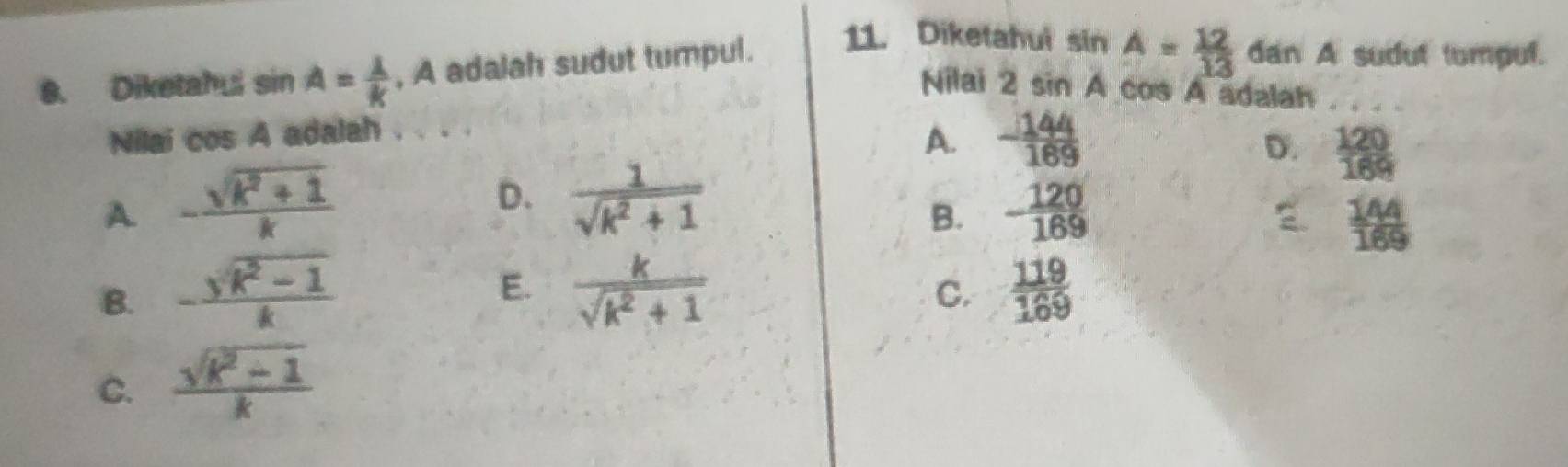 Diketahui sin A= 1/k  , A adalah sudut tumpul. 11. Diketahui sin A= 12/13  dan A sudut tumpul.
Nilai 2 sin A cos A adalah
Nilai cos A adalah .
A. - 144/169 
D.  120/169 
A - (sqrt(k^2+1))/k 
D.  1/sqrt(k^2+1)  B. - 120/169 
 144/169 
E.
B. - (sqrt(k)k-1)/k   k/sqrt(k^2+1)   119/169 
C.
C.  (sqrt(k^2+1))/k 