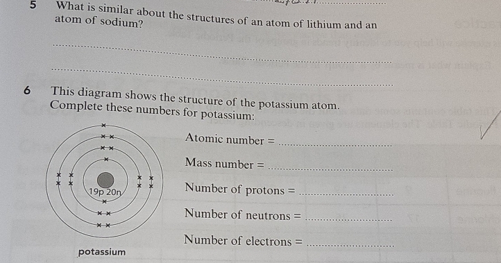 What is similar about the structures of an atom of lithium and an
atom of sodium?
_
_
6 This diagram shows the structure of the potassium atom.
Complete these numbers for potassium:
Atomic number =_
Mass number =_
Number of protons =_
Number of neutrons =_
Number of electrons =_
potassium