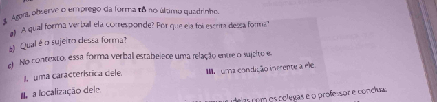 Agara, observe o emprego da forma tô no último quadrinho. 
A qual forma verbal ela corresponde? Por que ela foi escrita dessa forma? 
b) Qual é o sujeito dessa forma? 
) No contexto, essa forma verbal estabelece uma relação entre o sujeito e: 
uma característica dele. I uma condição inerente a ele. 
II a localização dele. 
ideias com os colegas e o professor e conclua: