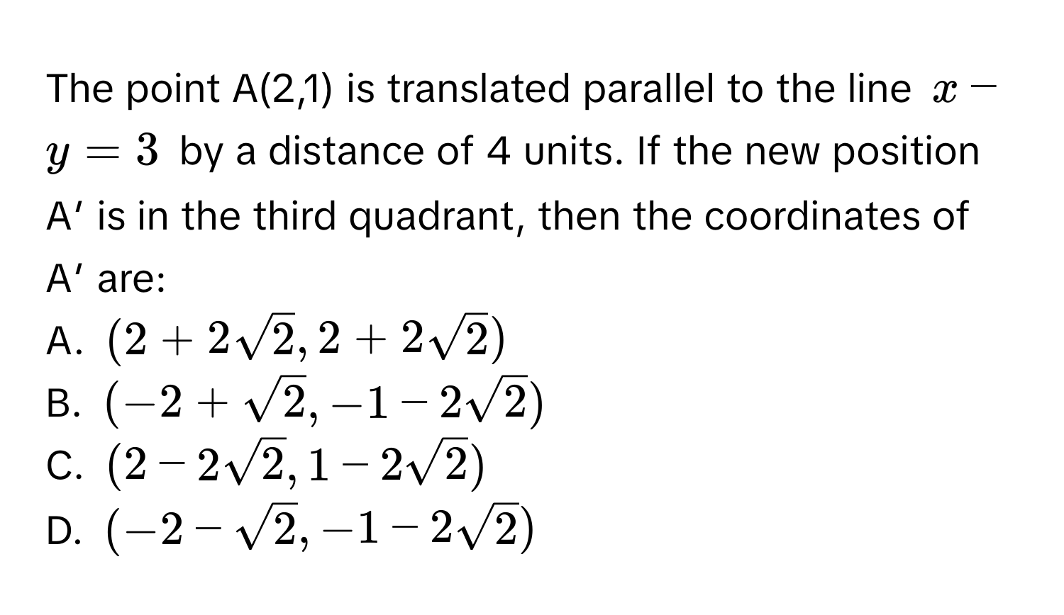 The point A(2,1) is translated parallel to the line $x - y = 3$ by a distance of 4 units. If the new position A′ is in the third quadrant, then the coordinates of A′ are:

A. $(2 + 2sqrt(2), 2 + 2sqrt(2))$
B. $(-2 + sqrt(2), -1 - 2sqrt(2))$
C. $(2 - 2sqrt(2), 1 - 2sqrt(2))$
D. $(-2 - sqrt(2), -1 - 2sqrt(2))$