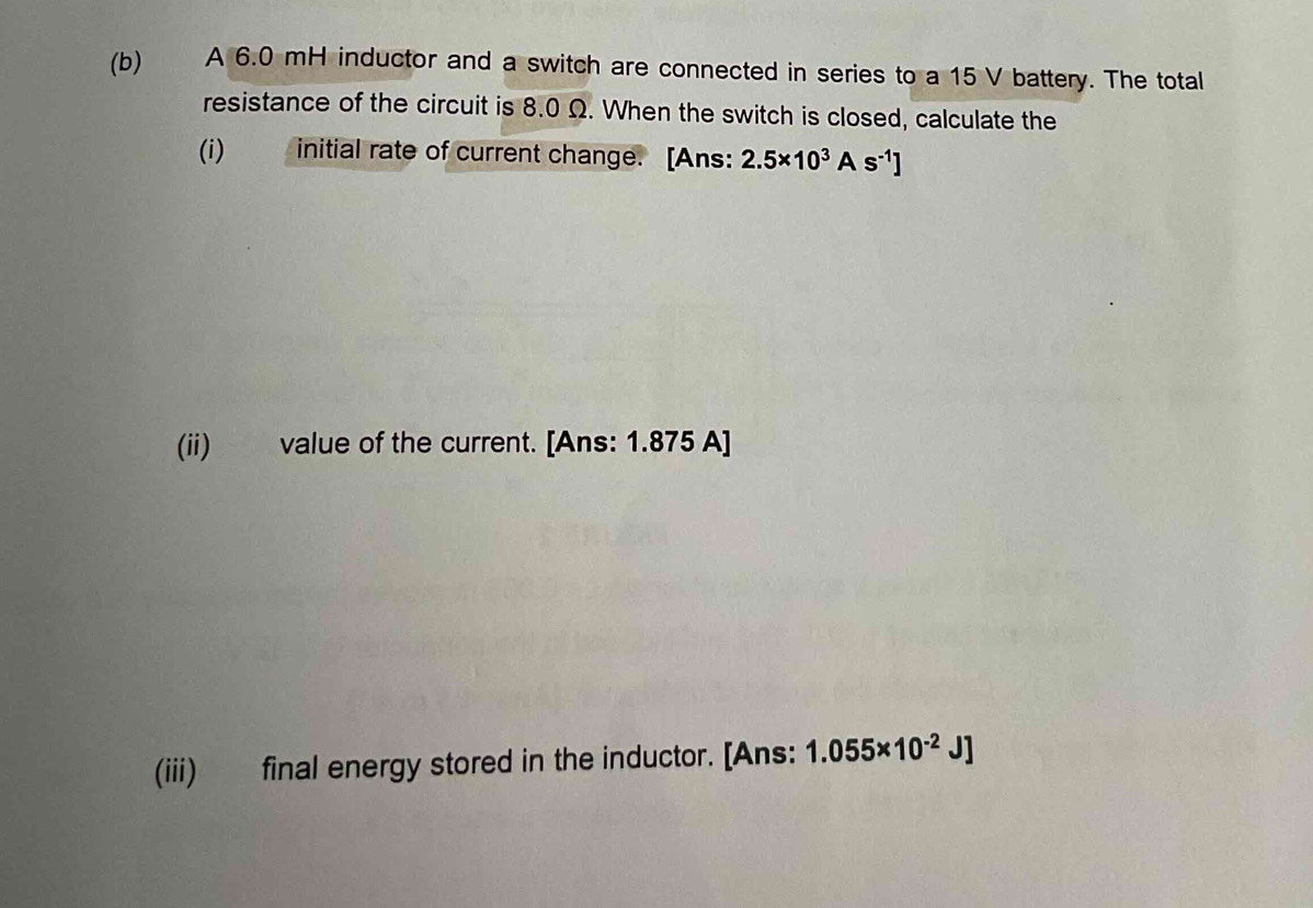 A 6.0 mH inductor and a switch are connected in series to a 15 V battery. The total 
resistance of the circuit is 8.0 Ω. When the switch is closed, calculate the 
(i) initial rate of current change. [Ans: 2.5* 10^3As^(-1)]
(ii) value of the current. [Ans: 1.875 A]
(iii) final energy stored in the inductor. [Ans: 1.055* 10^(-2)J]