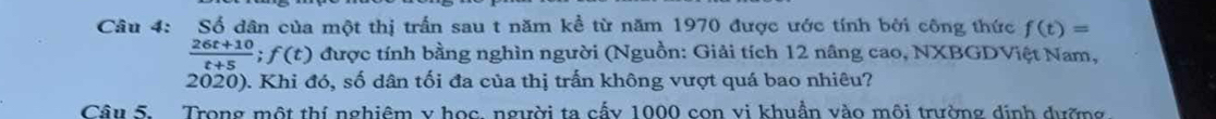 Số dân của một thị trấn sau t năm kề từ năm 1970 được ước tính bởi công thức f(t)=
 (26t+10)/t+5 ;f(t) được tính bằng nghìn người (Nguồn: Giải tích 12 nâng cao, NXBGDViệt Nam, 
2020). Khi đó, số dân tối đa của thị trấn không vượt quá bao nhiêu? 
Câu 5. Trong một thí nghiệm y học người ta cấy 1000 con vi khuẩn vào môi trường dịnh dường