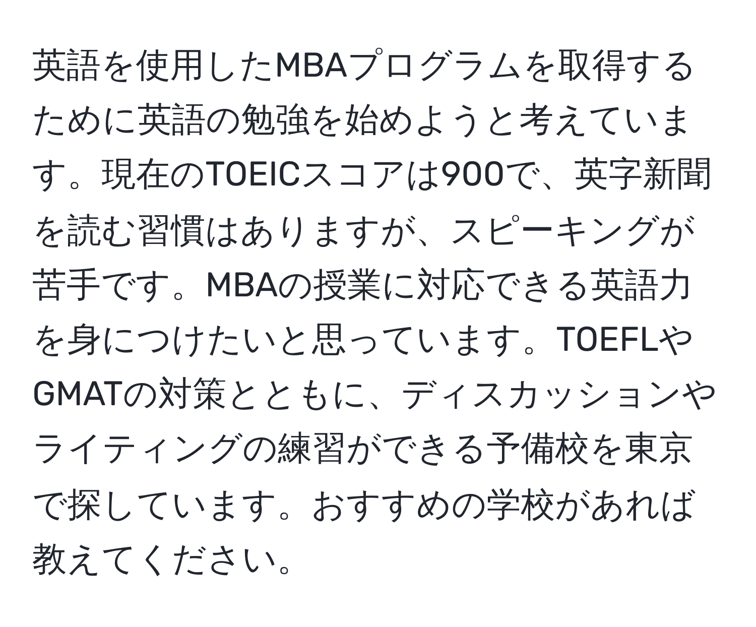 英語を使用したMBAプログラムを取得するために英語の勉強を始めようと考えています。現在のTOEICスコアは900で、英字新聞を読む習慣はありますが、スピーキングが苦手です。MBAの授業に対応できる英語力を身につけたいと思っています。TOEFLやGMATの対策とともに、ディスカッションやライティングの練習ができる予備校を東京で探しています。おすすめの学校があれば教えてください。