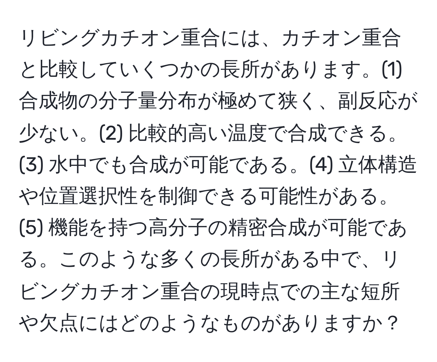 リビングカチオン重合には、カチオン重合と比較していくつかの長所があります。(1) 合成物の分子量分布が極めて狭く、副反応が少ない。(2) 比較的高い温度で合成できる。(3) 水中でも合成が可能である。(4) 立体構造や位置選択性を制御できる可能性がある。(5) 機能を持つ高分子の精密合成が可能である。このような多くの長所がある中で、リビングカチオン重合の現時点での主な短所や欠点にはどのようなものがありますか？