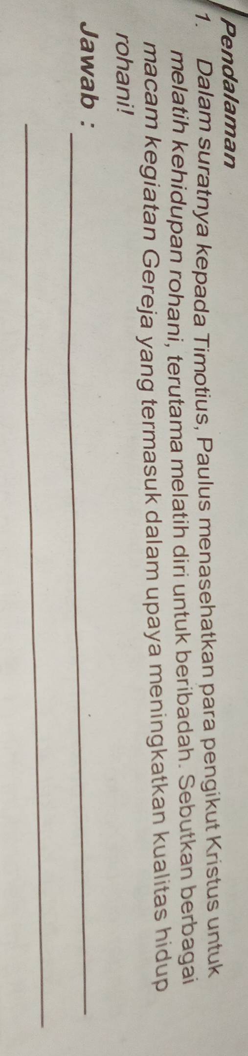 Pendalaman 
1. Dalam suratnya kepada Timotius, Paulus menasehatkan para pengikut Kristus untuk 
melatih kehidupan rohani, terutama melatih diri untuk beribadah. Sebutkan berbagai 
macam kegiatan Gereja yang termasuk dalam upaya meningkatkan kualitas hidup 
rohani! 
Jawab :_ 
_