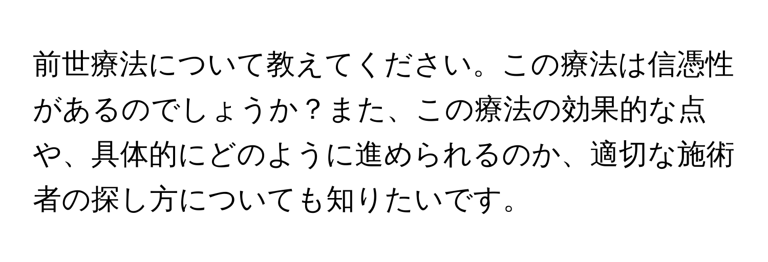 前世療法について教えてください。この療法は信憑性があるのでしょうか？また、この療法の効果的な点や、具体的にどのように進められるのか、適切な施術者の探し方についても知りたいです。