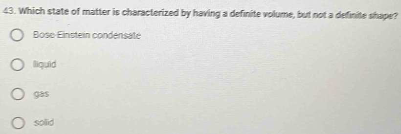 Which state of matter is characterized by having a definite volume, but not a definite shape?
Bose-Einstein condensate
liguid
gas
solid