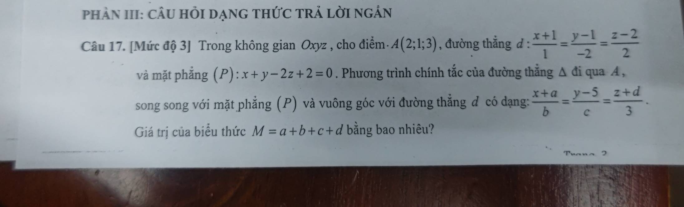 PHÀN III: CÂU HỏI DẠNG THỨC TRẢ LờI nGẢN 
Câu 17. [Mức độ 3] Trong không gian Oxyz , cho điểm. A(2;1;3) , đường thắng d :  (x+1)/1 = (y-1)/-2 = (z-2)/2 
và mặt phẳng (P): x+y-2z+2=0. Phương trình chính tắc của đường thắng Δ đi qua A , 
song song với mặt phẳng (P) và vuông góc với đường thẳng đ có dạng:  (x+a)/b = (y-5)/c = (z+d)/3 . 
Giá trị của biểu thức M=a+b+c+d bằng bao nhiêu? 
Trana 2